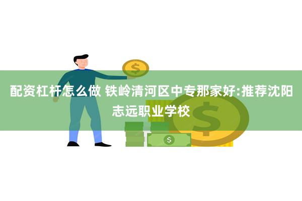 配资杠杆怎么做 铁岭清河区中专那家好:推荐沈阳志远职业学校