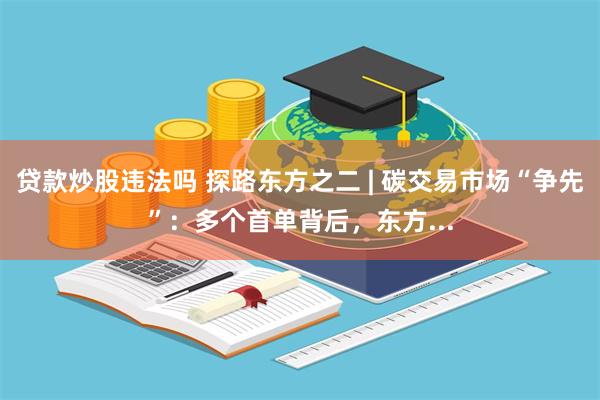 贷款炒股违法吗 探路东方之二 | 碳交易市场“争先”：多个首单背后，东方...