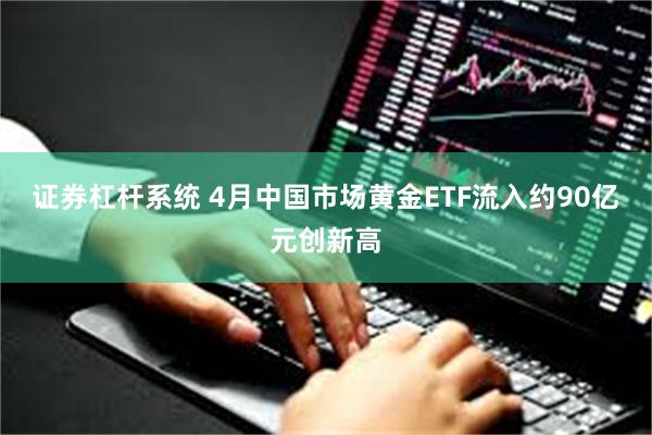 证券杠杆系统 4月中国市场黄金ETF流入约90亿元创新高