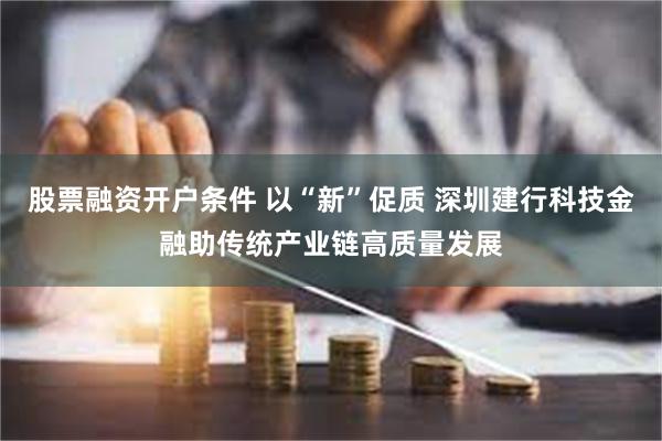 股票融资开户条件 以“新”促质 深圳建行科技金融助传统产业链高质量发展