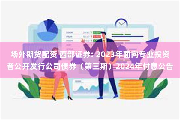 场外期货配资 西部证券: 2023年面向专业投资者公开发行公司债券（第三期）2024年付息公告