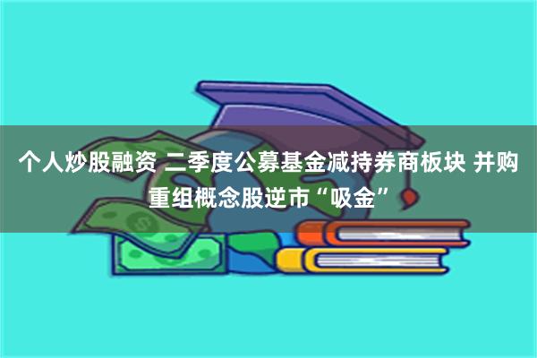 个人炒股融资 二季度公募基金减持券商板块 并购重组概念股逆市“吸金”