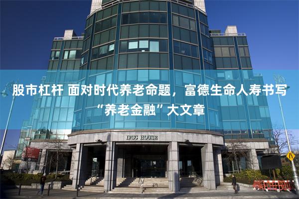 股市杠杆 面对时代养老命题，富德生命人寿书写“养老金融”大文章