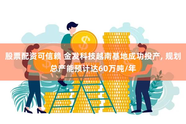 股票配资可信赖 金发科技越南基地成功投产, 规划总产能预计达60万吨/年