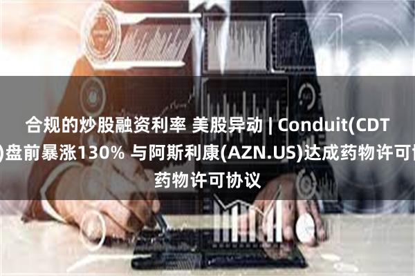 合规的炒股融资利率 美股异动 | Conduit(CDT.US)盘前暴涨130% 与阿斯利康(AZN.US)达成药物许可协议