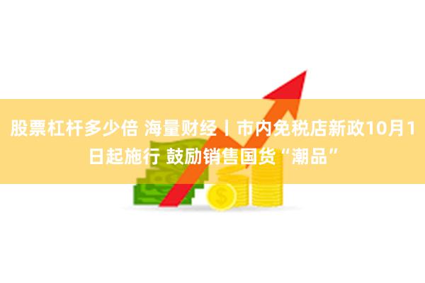 股票杠杆多少倍 海量财经丨市内免税店新政10月1日起施行 鼓励销售国货“潮品”