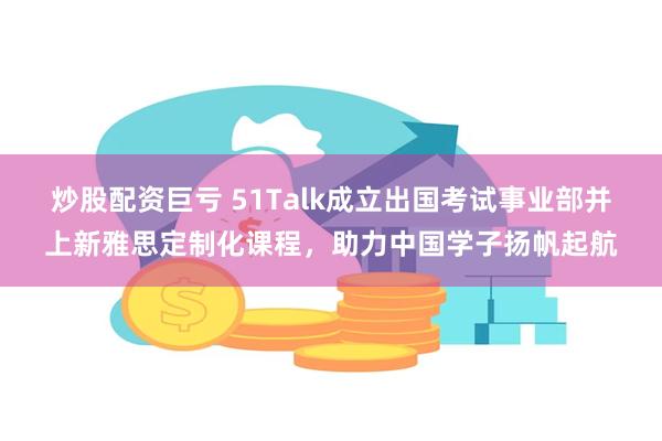 炒股配资巨亏 51Talk成立出国考试事业部并上新雅思定制化课程，助力中国学子扬帆起航