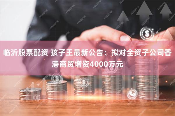 临沂股票配资 孩子王最新公告：拟对全资子公司香港商贸增资4000万元