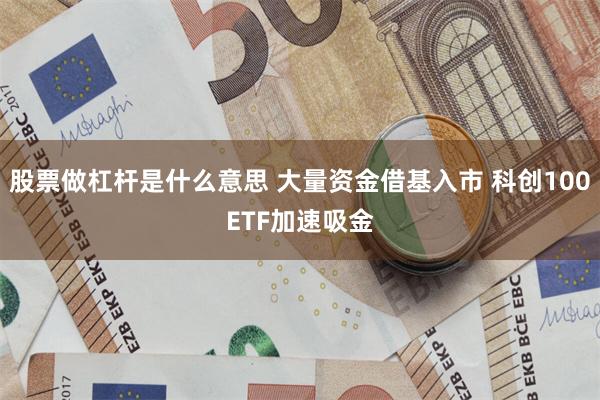 股票做杠杆是什么意思 大量资金借基入市 科创100ETF加速吸金