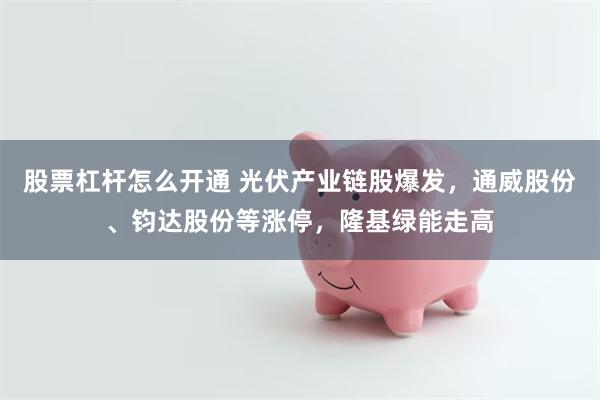 股票杠杆怎么开通 光伏产业链股爆发，通威股份、钧达股份等涨停，隆基绿能走高