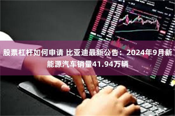 股票杠杆如何申请 比亚迪最新公告：2024年9月新能源汽车销量41.94万辆