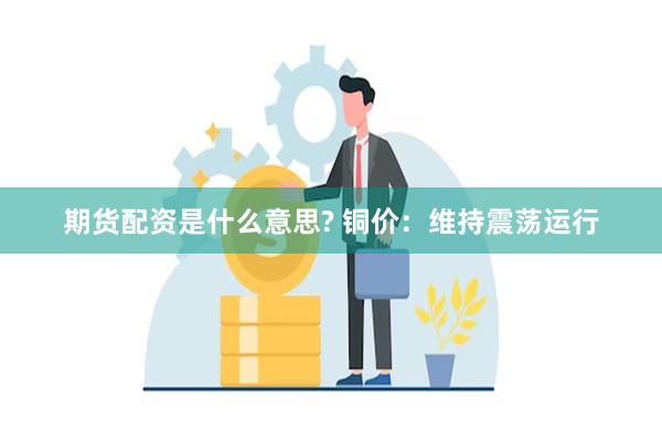 期货配资是什么意思? 铜价：维持震荡运行