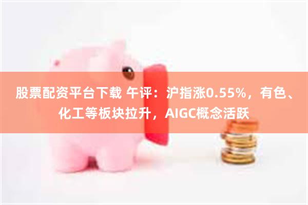 股票配资平台下载 午评：沪指涨0.55%，有色、化工等板块拉升，AIGC概念活跃