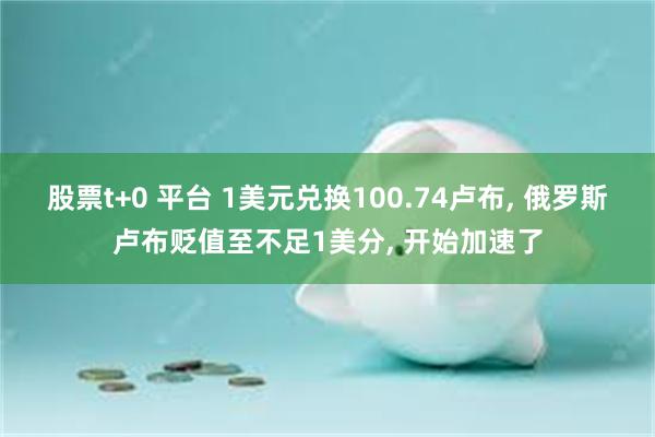 股票t+0 平台 1美元兑换100.74卢布, 俄罗斯卢布贬值至不足1美分, 开始加速了