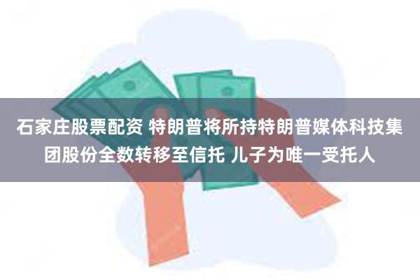 石家庄股票配资 特朗普将所持特朗普媒体科技集团股份全数转移至信托 儿子为唯一受托人