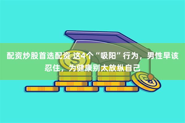 配资炒股首选配资 这4个“吸阳”行为，男性早该忍住，为健康别太放纵自己