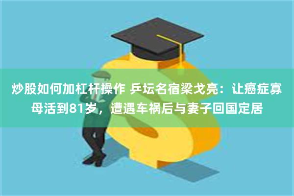 炒股如何加杠杆操作 乒坛名宿梁戈亮：让癌症寡母活到81岁，遭遇车祸后与妻子回国定居